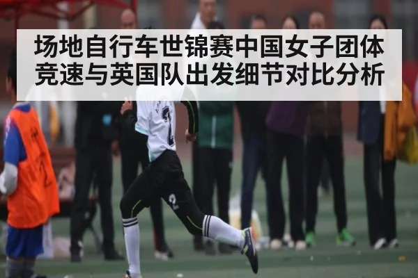 场地自行车世锦赛中国女子团体竞速与英国队出发细节对比分析