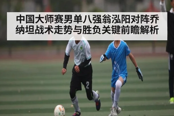 中国大师赛男单八强翁泓阳对阵乔纳坦战术走势与胜负关键前瞻解析