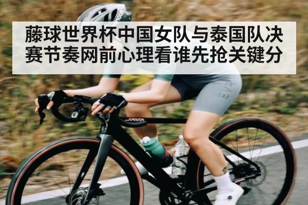 藤球世界杯中国女队与泰国队决赛节奏网前心理看谁先抢关键分