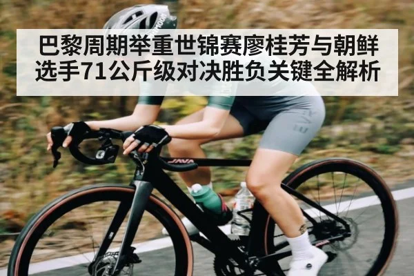 巴黎周期举重世锦赛廖桂芳与朝鲜选手71公斤级对决胜负关键全解析