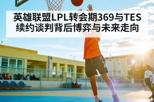 英雄联盟LPL转会期369与TES续约谈判背后博弈与未来走向