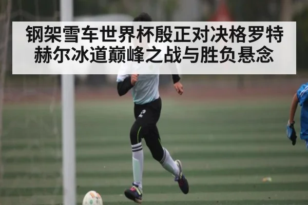 钢架雪车世界杯殷正对决格罗特赫尔冰道巅峰之战与胜负悬念